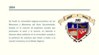 2004
Se fundó la comunidad religioso-ecuménica de los
Misioneros y Misioneras del Amor Sacramentado,
basada en la creación de proyectos sociales que
promueven el amor y el servicio, en atención a
diversas obras solidarias en la comunidad, sumado a
la presencia de oratorios que invitan a todos a la
oración universal y no el debate religioso.
 
