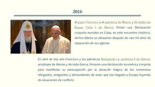 2016
el papa Francisco y el patriarca de Moscú y de todas las
Rusias Cirilo I de Moscú, firman una Declaración
conjunta reunidos en Cuba, en este encuentro histórico,
dichos líderes se abrazaron después de casi mil años de
separación de sus iglesias
En abril de ese año Francisco y los patriarcas Bartolomé I y Jerónimo II de Atenas,
arzobispo de Atenas y de toda Grecia, firmaron una declaración ecuménica conjunta
para manifestar su preocupación por la situación trágica de los numerosos
refugiados, emigrantes y demandantes de asilo, que han llegado a Europa huyendo
de situaciones de conflicto
 