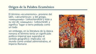 Origen de la Palabra Ecuménico
El término «ecumenismo» proviene del
latín, «œcumenicus» y del griego,
«οικουμενικός» (oikoumenikós) y éste a
su vez de «οἰκουμένη» (oikoumenē), y
significa “lugar o tierra poblada como
un todo
sin embargo, en la literatura de la época
romana el término tenía un significado
político-imperial que superaba el
sentido geográfico: implicaba «el
mundo como unidad administrativa, el
Imperio Romano
 