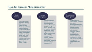 Uso del termino “Ecumenismo”
Los romanos eran
llamados "señores
del «oikoumenē»"
Polibio escribió:
"todas las partes del
mundo habitado
(«oikoumenē») Flavio
Josefo, entre muchos
otros. Flavio Josefo
escribió que el rey
Agripa dijo: "En el
mundo habitable
(«oikoumenē») todos
son romanos" (La
guerra de los
judíos 2, 388).
En la
historia
En los evangelios, el
término «oikoumenē»
es poco utilizado
como tal. Por ejemplo,
en Lucas 2,1 se
señala: "Sucedió que
por aquellos días salió
un edicto de César
Augusto ordenando
que se empadronase
todo el mundo
(«oikoumenē»)".
También, el diablo
tienta a Jesús
ofreciéndole "todos los
reinos de la tierra
(«oikoumenē»)"
Por los
Evangelicos
El significado de
«oikoumenē» comenzó
a tornarse
decididamente positivo
cuando Constantino I el
Grande convocó
el primer Concilio
ecuménico de
cristianos en Nicea,
en 325, con la
participación de
obispos de todo el
«oikoumenē». Así se
creó un vínculo entre el
concepto de
universalidad de la
Iglesia
En los inicios
de la iglesia
 