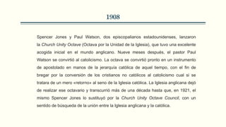 1908
Spencer Jones y Paul Watson, dos episcopalianos estadounidenses, lanzaron
la Church Unity Octave (Octava por la Unidad de la Iglesia), que tuvo una excelente
acogida inicial en el mundo anglicano. Nueve meses después, el pastor Paul
Watson se convirtió al catolicismo. La octava se convirtió pronto en un instrumento
de apostolado en manos de la jerarquía católica de aquel tiempo, con el fin de
bregar por la conversión de los cristianos no católicos al catolicismo cual si se
tratara de un mero «retorno» al seno de la Iglesia católica. La Iglesia anglicana dejó
de realizar ese octavario y transcurrió más de una década hasta que, en 1921, el
mismo Spencer Jones lo sustituyó por la Church Unity Octave Council, con un
sentido de búsqueda de la unión entre la Iglesia anglicana y la católica.
 