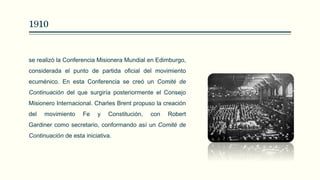 1910
se realizó la Conferencia Misionera Mundial en Edimburgo,
considerada el punto de partida oficial del movimiento
ecuménico. En esta Conferencia se creó un Comité de
Continuación del que surgiría posteriormente el Consejo
Misionero Internacional. Charles Brent propuso la creación
del movimiento Fe y Constitución, con Robert
Gardiner como secretario, conformando así un Comité de
Continuación de esta iniciativa.
 