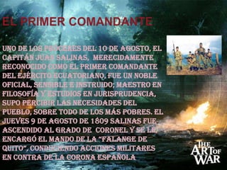 EL PRIMER COMANDANTEUno de los próceres del 10 de Agosto, el capitán Juan Salinas,  merecidamente reconocido como el primer comandante del Ejército ecuatoriano, fue un noble oficial, sensible e instruido; maestro en filosofía y estudios en jurisprudencia, supo percibir las necesidades del pueblo, sobre todo de los más pobres. El jueves 9 de agosto de 1809 Salinas fue ascendido al grado de  coronel y se le encargó el mando de la “Falange de Quito”, conduciendo acciones militares en contra de la corona española