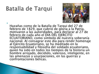 Hazañas como de la Batalla de Tarqui del 27 de febrero de 1829, que cubrió de gloria a la Patria, motivaron a las autoridades, para declarar al 27 de febrero de cada año el DIA DEL EJERCITO ECUATORIANO, como símbolo de nuestra soberanía nacional. Al consagrar este día para rendir homenaje al Ejército Ecuatoriano, se ha meditado en la responsabilidad y filosofía del soldado ecuatoriano, quien ha sido en todos los tiempos de la historia un hombre arrojado, decidido, valeroso, inteligente, en las amenazas y usurpaciones, en las guerras y confrontaciones bélicas.Batalla de Tarqui