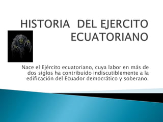 HISTORIA  DEL EJERCITO ECUATORIANO Nace el Ejército ecuatoriano, cuya labor en más de dos siglos ha contribuido indiscutiblemente a la edificación del Ecuador democrático y soberano. 