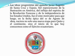 Las ideas progresistas del quiteño Javier Eugenio de Santa Cruz y Espejo, fiel representante de la Ilustración en América, del influjo del espíritu de la Revolución Francesa y de la independencia de los Estados Unidos, fue el ente motivador para que luego, en la fecha épica del 10 de Agosto de 1809, naciera no solo una nueva etapa para Quito y el continente, sino el inicio de lo que hoy conocemos como el Ejército ecuatoriano.