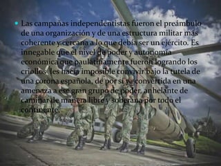 Las campañas independentistas fueron el preámbulo de una organización y de una estructura militar más coherente y cercana a lo que debía ser un ejército. Es innegable que el nivel de poder y autonomía económica que paulatinamente fueron logrando los criollos  les hacía imposible convivir bajo la tutela de una corona española, de por sí ya convertida en una amenaza a ese gran grupo de poder, anhelante de caminar de manera libre y soberana por todo el continente.