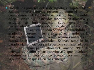 Uno de los próceres del 10 de Agosto, el capitán Juan Salinas,  merecidamente reconocido como el primer comandante del Ejército ecuatoriano, fue un noble oficial, sensible e instruido; maestro en filosofía y estudios en jurisprudencia, supo percibir las necesidades del pueblo, sobre todo de los más pobres. El jueves 9 de agosto de 1809 Salinas fue ascendido al grado de  coronel y se le encargó el mando de la “Falange de Quito”, conduciendo acciones militares en contra de la corona española.  Salinas, también ha pasado a la historia por ser la persona comisionada por la Junta Suprema para elaborar el llamado: “Plan de defensa de Quito y sus provincias”, que involucró redefinir los ámbitos político, económico y militar de la nueva nación que en ciernes emergía.