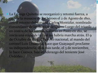 La Falange Quiteña se reorganizó y retomó fuerza, a raíz de la masacre de los héroes el 2 de Agosto de 1810, con el retorno del coronel Carlos Montúfar, nombrado comandante de las fuerzas de Quito. Luego del triunfo en contra de las fuerzas realistas en Pasto en 1811, se inicia una etapa de la cual no habría marcha atrás. El 9 de Octubre de 1820 el Ejército nacional, al mando del coronel Luis Urdaneta, hace que Guayaquil proclame su independencia; días más tarde, el 3 de noviembre, lo hace Cuenca, bajo el liderazgo del teniente José Ordóñez.