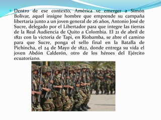 Dentro de ese contexto, América ve emerger a Simón Bolívar, aquel insigne hombre que emprende su campaña libertaria junto a un joven general de 26 años, Antonio José de Sucre, delegado por el Libertador para que integre las tierras de la Real Audiencia de Quito a Colombia. El 21 de abril de 1821 con la victoria de Tapi, en Riobamba, se abre el camino para que Sucre, ponga el sello final en la Batalla de Pichincha, el 24 de Mayo de 1822, donde entrega su vida el joven Abdón Calderón, otro de los héroes del Ejército ecuatoriano.