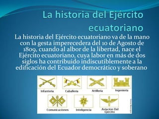 La historia del Ejército ecuatoriano La historia del Ejército ecuatoriano va de la mano con la gesta imperecedera del 10 de Agosto de 1809, cuando al albor de la libertad, nace el Ejército ecuatoriano, cuya labor en más de dos siglos ha contribuido indiscutiblemente a la edificación del Ecuador democrático y soberano. 