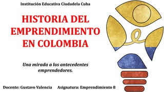 HISTORIA DEL
EMPRENDIMIENTO
EN COLOMBIA
Una mirada a los antecedentes
emprendedores.
Docente: Gustavo Valencia Asignatura: Emprendimiento 8
Institución Educativa Ciudadela Cuba
 