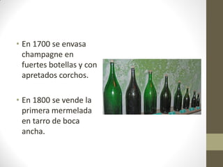 • En 1700 se envasa
champagne en
fuertes botellas y con
apretados corchos.
• En 1800 se vende la
primera mermelada
en tarro de boca
ancha.
 