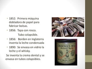 • 1852: Primera máquina
dobladora de papel para
fabricar bolsas.
• 1856: Tapa con rosca.
Tubo colapsible.
• 1856: Borden en Inglaterra
inventa la leche condensada
• 1890: Se envasa en vidrio la
leche y el whisky.
Se inventa la crema dental y se
envasa en tubos colapsibles.
 