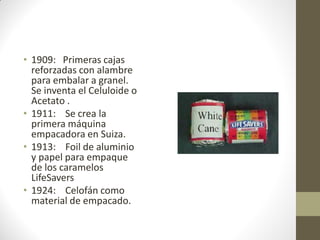 • 1909: Primeras cajas
reforzadas con alambre
para embalar a granel.
Se inventa el Celuloide o
Acetato .
• 1911: Se crea la
primera máquina
empacadora en Suiza.
• 1913: Foil de aluminio
y papel para empaque
de los caramelos
LifeSavers
• 1924: Celofán como
material de empacado.
 