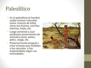 Paleolítico
• En el paleolítico el hombre
usaba envases naturales
como: troncos de árbol,
rocas con huecos, conchas
marinas, hojas, etc.
• Luego comenzó a usar
productos provenientes de
animales como: pieles,
pelos, vejiga, etc.
• Posteriormente empezó a
crear envases que imitaban
a los naturales y fue
mejorándolos según sus
necesidades.
 