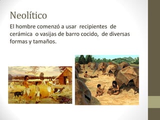 Neolítico
El hombre comenzó a usar recipientes de
cerámica o vasijas de barro cocido, de diversas
formas y tamaños.
 