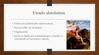 Estado absolutista
• Finales de la edad media- edad moderna.
• Por Luis XIV- rey de Francia.
• Organización:
• El rey es elegido por voluntad propia y el poder es
centralizado en burocracia y ejercito
 