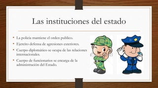 Las instituciones del estado
• La policía mantiene el orden publico.
• Ejercito defensa de agresiones exteriores.
• Cuerpo diplomático se ocupa de las relaciones
internacionales.
• Cuerpo de funcionarios se encarga de la
administración del Estado.
 