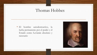 Thomas Hobbes
• El hombre autodestructivo, la
lucha permanente por el poder y el
Estado como Leviatán absoluto y
necesario
 