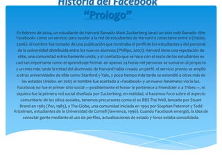 Historia del Facebook
“Prologo”
En febrero de 2004, un estudiante de Harvard llamado Mark Zuckerberg lanzó un sitio web llamado «the
Facebook» como un servicio para ayudar a la red de estudiantes de Harvard a conectarse entre sí (Yadav,
2006). el nombre fue tomado de una publicación que mostraba el perfil de los estudiantes y del personal
de la universidad distribuida entre los nuevos alumnos (Phillips, 2007). Harvard tiene una reputación de
elite, una comunidad estrechamente unida, y el contacto que se hace con el resto de los estudiantes es
casi tan importante como el aprendizaje formal. en apenas 24 horas mil personas se sumaron al proyecto
y un mes más tarde la mitad del alumnado de Harvard había creado un perfil. el servicio pronto se amplió
a otras universidades de elite como Stanford y Yale, y poco tiempo más tarde se extendió a otras más de
los estados Unidos. en 2005 el nombre fue acortado a «Facebook» y un nuevo fenómeno vio la luz.
Facebook no fue el primer sitio social —posiblemente el honor le pertenece a Friendster o a Tribes—, ni
siquiera fue la primera red social diseñada por Zuckerberg. en realidad, si hacemos foco sobre el aspecto
comunitario de los sitios sociales, tenemos precursores como el ex BBS The Well, lanzado por Stuart
Brand en 1985 (Por, 1985), y The Globe, una comunidad iniciada en 1994 por Stephan Paternot y Todd
Krizelman, estudiantes de la Universidad de Cornell (lawrence, 1996). Cuando Facebook emergió, la idea de
conectar gente mediante el uso de perfiles, actualizaciones de estado y foros estaba consolidada.
 