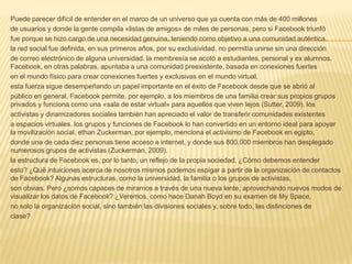 Puede parecer difícil de entender en el marco de un universo que ya cuenta con más de 400 millones
de usuarios y donde la gente compila «listas de amigos» de miles de personas, pero si Facebook triunfó
fue porque se hizo cargo de una necesidad genuina, teniendo como objetivo a una comunidad auténtica.
la red social fue definida, en sus primeros años, por su exclusividad. no permitía unirse sin una dirección
de correo electrónico de alguna universidad. la membresía se acotó a estudiantes, personal y ex alumnos.
Facebook, en otras palabras, apuntaba a una comunidad preexistente, basada en conexiones fuertes
en el mundo físico para crear conexiones fuertes y exclusivas en el mundo virtual.
esta fuerza sigue desempeñando un papel importante en el éxito de Facebook desde que se abrió al
público en general. Facebook permite, por ejemplo, a los miembros de una familia crear sus propios grupos
privados y funciona como una «sala de estar virtual» para aquellos que viven lejos (Sutter, 2009). los
activistas y dinamizadores sociales también han apreciado el valor de transferir comunidades existentes
a espacios virtuales. los grupos y funciones de Facebook lo han convertido en un entorno ideal para apoyar
la movilización social. ethan Zuckerman, por ejemplo, menciona el activismo de Facebook en egipto,
donde una de cada diez personas tiene acceso a internet, y donde sus 800.000 miembros han desplegado
numerosos grupos de activistas (Zuckerman, 2009).
la estructura de Facebook es, por lo tanto, un reflejo de la propia sociedad. ¿Cómo debemos entender
esto? ¿Qué intuiciones acerca de nosotros mismos podemos espigar a partir de la organización de contactos
de Facebook? Algunas estructuras, como la universidad, la familia o los grupos de activistas,
son obvias. Pero ¿somos capaces de mirarnos a través de una nueva lente, aprovechando nuevos modos de
visualizar los datos de Facebook? ¿Veremos, como hace Danah Boyd en su examen de My Space,
no solo la organización social, sino también las divisiones sociales y, sobre todo, las distinciones de
clase?
 
