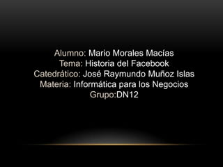 Alumno: Mario Morales Macías
Tema: Historia del Facebook
Catedrático: José Raymundo Muñoz Islas
Materia: Informática para los Negocios
Grupo:DN12

 