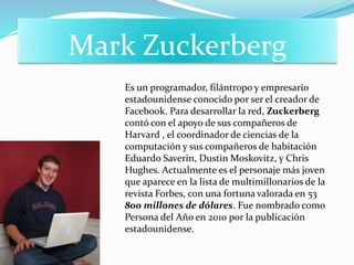Mark Zuckerberg
Es un programador, filántropo y empresario
estadounidense conocido por ser el creador de
Facebook. Para desarrollar la red, Zuckerberg
contó con el apoyo de sus compañeros de
Harvard , el coordinador de ciencias de la
computación y sus compañeros de habitación
Eduardo Saverin, Dustin Moskovitz, y Chris
Hughes. Actualmente es el personaje más joven
que aparece en la lista de multimillonarios de la
revista Forbes, con una fortuna valorada en 53
800 millones de dólares. Fue nombrado como
Persona del Año en 2010 por la publicación
estadounidense.
 