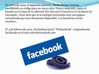 En enero de 2004, el siguiente semestre, Zuckerberg comenzó
escribiendo un código para un nuevo sitio. Estuvo inspirado, según él,
basado en el relato de la editorial The Harvard Crimson en el incidente de
Facemash. «Está claro que la tecnología necesitaba crear una página
centralizada que este claramente disponible. Los beneficios serían
muchos».
El 4 de febrero de 2004, Zuckerberg lanzó "Thefacebook", originalmente
localizado en el sitio web thefacebook.com
 