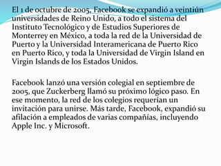 El 1 de octubre de 2005, Facebook se expandió a veintiún
universidades de Reino Unido, a todo el sistema del
Instituto Tecnológico y de Estudios Superiores de
Monterrey en México, a toda la red de la Universidad de
Puerto y la Universidad Interamericana de Puerto Rico
en Puerto Rico, y toda la Universidad de Virgin Island en
Virgin Islands de los Estados Unidos.
Facebook lanzó una versión colegial en septiembre de
2005, que Zuckerberg llamó su próximo lógico paso. En
ese momento, la red de los colegios requerían un
invitación para unirse. Más tarde, Facebook, expandió su
afilación a empleados de varias compañías, incluyendo
Apple Inc. y Microsoft.
 