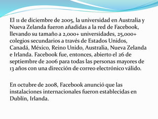 El 11 de diciembre de 2005, la universidad en Australia y
Nueva Zelanda fueron añadidas a la red de Facebook,
llevando su tamaño a 2,000+ universidades, 25,000+
colegios secundarios a través de Estados Unidos,
Canadá, México, Reino Unido, Australia, Nueva Zelanda
e Irlanda. Facebook fue, entonces, abierto el 26 de
septiembre de 2006 para todas las personas mayores de
13 años con una dirección de correo electrónico válido.
En octubre de 2008, Facebook anunció que las
instalaciones internacionales fueron establecidas en
Dublín, Irlanda.
 