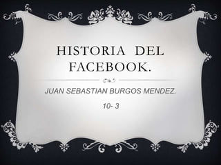 HISTORIA DEL
FACEBOOK.
JUAN SEBASTIAN BURGOS MENDEZ.
10- 3
 