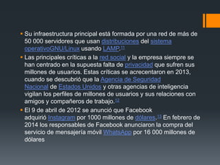  Su infraestructura principal está formada por una red de más de
50 000 servidores que usan distribuciones del sistema
operativoGNU/Linux usando LAMP.11
 Las principales críticas a la red social y la empresa siempre se
han centrado en la supuesta falta de privacidad que sufren sus
millones de usuarios. Estas críticas se acrecentaron en 2013,
cuando se descubrió que la Agencia de Seguridad
Nacional de Estados Unidos y otras agencias de inteligencia
vigilan los perfiles de millones de usuarios y sus relaciones con
amigos y compañeros de trabajo.12
 El 9 de abril de 2012 se anunció que Facebook
adquirió Instagram por 1000 millones de dólares.13 En febrero de
2014 los responsables de Facebook anunciaron la compra del
servicio de mensajería móvil WhatsApp por 16 000 millones de
dólares
 