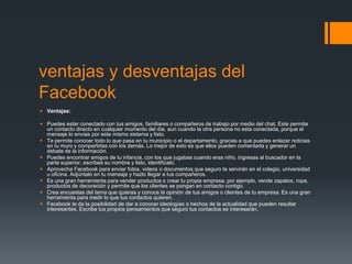 ventajas y desventajas del
Facebook
 Ventajas:
 Puedes estar conectado con tus amigos, familiares o compañeros de trabajo por medio del chat. Este permite
un contacto directo en cualquier momento del día, aun cuando la otra persona no esta conectada, porque el
mensaje lo envías por este mismo sistema y listo.
 Te permite conocer todo lo que pasa en tu municipio o el departamento, gracias a que puedes enlazar noticias
en tu muro y compartirlas con los demás. Lo mejor de esto es que ellos pueden comentarla y generar un
debate de la información.
 Puedes encontrar amigos de tu infancia, con los que jugabas cuando eras niño, ingresas al buscador en la
parte superior, escribes su nombre y listo, identifícalo.
 Aprovecha Facebook para enviar fotos, videos o documentos que seguro te servirán en el colegio, universidad
u oficina. Adjúntalo en tu mensaje y hazlo llegar a tus compañeros.
 Es una gran herramienta para vender productos o crear tu propia empresa, por ejemplo, vende zapatos, ropa,
productos de decoración y permite que los clientes se pongan en contacto contigo.
 Crea encuestas del tema que quieras y conoce la opinión de tus amigos o clientes de tu empresa. Es una gran
herramienta para medir lo que tus contactos quieren.
 Facebook te da la posibilidad de dar a conocer ideologías o hechos de la actualidad que pueden resultar
interesantes. Escribe tus propios pensamientos que seguro tus contactos se interesarán.
 