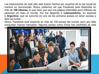 Las traducciones de este sitio web fueron hechos por usuarios de la red social de
manera no renumerada. Ahora, podemos ver que Facebook está disponible en
más de 120 idiomas, lo que hace que sea una página entendible para millones de
personas en todo el mundo. Así fue llegando a Latinoamérica, en especial
a Argentina, que se convirtió en uno de los primeros países en tener acceso a
esta red social.
Ahora, Facebook está presente en más de 130 países del mundo, pero aún falta
conquistar nuevos mercados. Algunos países como China han prohibido de esta
red social como de otras.
 