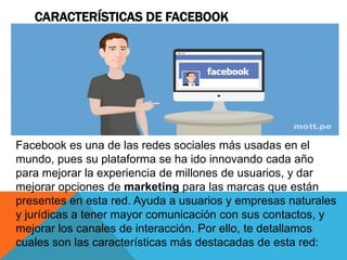 CARACTERÍSTICAS DE FACEBOOK
Facebook es una de las redes sociales más usadas en el
mundo, pues su plataforma se ha ido innovando cada año
para mejorar la experiencia de millones de usuarios, y dar
mejorar opciones de marketing para las marcas que están
presentes en esta red. Ayuda a usuarios y empresas naturales
y jurídicas a tener mayor comunicación con sus contactos, y
mejorar los canales de interacción. Por ello, te detallamos
cuales son las características más destacadas de esta red:
 