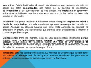 Interactiva: Brinda facilidades al usuario de interactuar con personas de esta red
social, de estar comunicados por medio de su servicio de mensajería,
de reaccionar a las publicaciones de sus amigos, de intercambiar opiniones,
entre otras actividades que hace que esta sea una de las redes sociales más
usadas en el mundo.
Accesible: Se puede acceder a Facebook desde cualquier dispositivo móvil o
desde la computadora, y brinda las mismas opciones de navegación por esta red
social. Además, en algunos lugares que tiene mala conexión de Internet, ha
empleado Wi-Direct, una herramienta que permite tener accesibilidad a Internet y
conversar por Messenger.
Bidireccional: Para las marcas, esta es una característica importante porque
pueden tener la interacción entre clientes y marca, convirtiéndose a los
receptores en emisores y difusores de mensajes que más llamaron su atención.
Masiva: Según datos de Facebook cuenta con más de 200 millones de
usuarios alrededor del mundo, lo que hace que se convierta en la red social favorita
de miles de personas por las ventajas que ofrece.
Inmediata: Esta red social permite a sus 200 millones de usuarios que puedan tener
las noticias en tiempo real. Es así que en muchas ocasiones, las personas se
enteran de sucesos o acontecimientos por medio de Facebook.
 