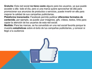 Gratuita: Esta red social no tiene costo alguno para los usuarios, ya que puede
acceder a ella todo el día, pero si una marca quiere aprovechar de ella para
promocionar sus anuncios de productos o servicios, puede invertir en ello para
mejorar la calidad de sus campañas publicitarias.
Plataforma transmedia: Facebook permite publicar diferentes formatos de
contenido, por ejemplo, se puede usar imágenes, gifs, vídeos, textos, links para
captar la atención de los usuarios de esta red social.
Medible: Para las marcas, se ha convertido en una red social favorita porque te
muestra estadísticas sobre el éxito de tus campañas publicitarias, y conocer si
llegó a tu audiencia
 