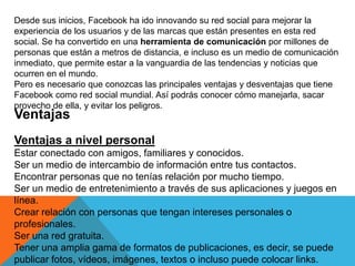 Desde sus inicios, Facebook ha ido innovando su red social para mejorar la
experiencia de los usuarios y de las marcas que están presentes en esta red
social. Se ha convertido en una herramienta de comunicación por millones de
personas que están a metros de distancia, e incluso es un medio de comunicación
inmediato, que permite estar a la vanguardia de las tendencias y noticias que
ocurren en el mundo.
Pero es necesario que conozcas las principales ventajas y desventajas que tiene
Facebook como red social mundial. Así podrás conocer cómo manejarla, sacar
provecho de ella, y evitar los peligros.
Ventajas
Ventajas a nivel personal
Estar conectado con amigos, familiares y conocidos.
Ser un medio de intercambio de información entre tus contactos.
Encontrar personas que no tenías relación por mucho tiempo.
Ser un medio de entretenimiento a través de sus aplicaciones y juegos en
línea.
Crear relación con personas que tengan intereses personales o
profesionales.
Ser una red gratuita.
Tener una amplia gama de formatos de publicaciones, es decir, se puede
publicar fotos, vídeos, imágenes, textos o incluso puede colocar links.
 
