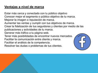 Ventajas a nivel de marca
Estar más cerca y conectado con tu público objetivo
Conocer mejor el segmento o público objetivo de tu marca.
Mejorar la imagen o reputación de marca.
Aumentar las ventas y cumplir con tus objetivos de marca.
Crear la fidelización de tus seguidores y clientes por medio de las
publicaciones y actividades de tu marca.
Generar más tráfico a tu página web.
Tener más posibilidades de encontrar nuevos mercados.
Facilitar la comunicación entre cliente y marca.
Facilitar el análisis de la competencia.
Resolver las dudas o problemas de tus clientes.
 