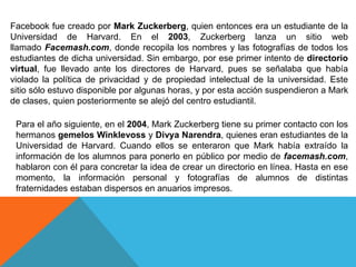 Facebook fue creado por Mark Zuckerberg, quien entonces era un estudiante de la
Universidad de Harvard. En el 2003, Zuckerberg lanza un sitio web
llamado Facemash.com, donde recopila los nombres y las fotografías de todos los
estudiantes de dicha universidad. Sin embargo, por ese primer intento de directorio
virtual, fue llevado ante los directores de Harvard, pues se señalaba que había
violado la política de privacidad y de propiedad intelectual de la universidad. Este
sitio sólo estuvo disponible por algunas horas, y por esta acción suspendieron a Mark
de clases, quien posteriormente se alejó del centro estudiantil.
Para el año siguiente, en el 2004, Mark Zuckerberg tiene su primer contacto con los
hermanos gemelos Winklevoss y Divya Narendra, quienes eran estudiantes de la
Universidad de Harvard. Cuando ellos se enteraron que Mark había extraído la
información de los alumnos para ponerlo en público por medio de facemash.com,
hablaron con él para concretar la idea de crear un directorio en línea. Hasta en ese
momento, la información personal y fotografías de alumnos de distintas
fraternidades estaban dispersos en anuarios impresos.
 