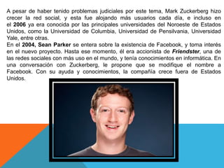 A pesar de haber tenido problemas judiciales por este tema, Mark Zuckerberg hizo
crecer la red social, y esta fue alojando más usuarios cada día, e incluso en
el 2006 ya era conocida por las principales universidades del Noroeste de Estados
Unidos, como la Universidad de Columbia, Universidad de Pensilvania, Universidad
Yale, entre otras.
En el 2004, Sean Parker se entera sobre la existencia de Facebook, y toma interés
en el nuevo proyecto. Hasta ese momento, él era accionista de Friendster, una de
las redes sociales con más uso en el mundo, y tenía conocimientos en informática. En
una conversación con Zuckerberg, le propone que se modifique el nombre a
Facebook. Con su ayuda y conocimientos, la compañía crece fuera de Estados
Unidos.
 