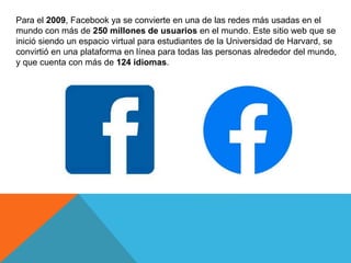 Para el 2009, Facebook ya se convierte en una de las redes más usadas en el
mundo con más de 250 millones de usuarios en el mundo. Este sitio web que se
inició siendo un espacio virtual para estudiantes de la Universidad de Harvard, se
convirtió en una plataforma en línea para todas las personas alrededor del mundo,
y que cuenta con más de 124 idiomas.
 