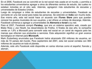 En el 2006, Facebook era se convirtió en la red social más usada en el mundo, y permitía a
los estudiantes universitarios agregar a otros de diferentes centros de estudio, las cuales no
estaban incluidas en el sitio web. Además, agregaron más estudiantes de escuelas y
universidades de Estados Unidos.
Luego de congregar a miles de estudiantes de escuelas y universidades, Facebook se
convierte en una red social para todas las personas. Se extendió en India con mucho éxito.
Ese mismo año, esta red social hace un acuerdo con iTunes Store para que puedan
conocer los gustos musicales de sus usuarios, y así ofrece un enlace de descarga. Además,
Facebook comienza a agregar a universidades de Alemania e Israel a su red.
Para el 2007, Facebook compró Parakey, que era un sistema operativo web, creado por
Blake Ross y Joe Hewitt, los desarrollares de Firefox. A finales de ese año, la compañía
vende un 1,6% a Microsoft para convertir esta red social en un canal de negocio para las
marcas que ofrecían sus productos o servicios. Esta adquisición significó un gran avance
tecnológico en Internet para Microsoft.
Mark Zuckerberg anunciaba que Facebook había alcanzado 250 millones de usuarios, en
más de 72 países del mundo. Para septiembre del 2001, esta red social contaba con 800
millones de usuarios en todo el planeta.
Además, este año Facebook está disponible en varios idiomas como el español, francés y
alemán.
 