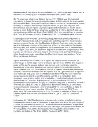 presidente Narcís de Carreras. La emprendedora junta presidida por Agustí Montal trajo a
Barcelona un futbolista que ha marcado la historia del club: Johan Cruyff.
Del 75º aniversario a la primera Copa de Europa (1974-1992) la vida del club quedó
marcada por la llegada de la democracia a los clubes de fútbol, el inicio del largo mandato
de Josep Lluís Núñez, la ampliación del Camp Nou con motivo del campeonato del mundo
de 1982 y la conquista de la Recopa (1979) en Basilea, un gran éxito deportivo pero
también social, con una ingente y ejemplar expedición barcelonista que mostró a toda
Europa la fusión de las banderas azulgranas y catalanas. El retorno de Cruyff, esta vez
como entrenador del llamado 'Dream Team' (1990-1994), tuvo su colofón en la conquista
de la Copa de Europa en el estadio de Wembley (1992), con el célebre gol de Koeman.
La consagración en el mundo. De Wembley al segundo triplete (1992-2015) marca la
evolución más reciente del club, enmarcado entre siete hitos deportivos fundamentales,
las cinco copas de Europa y los dos Mundiales de Clubes. Estos años están marcados
por el fin de la etapa presidencial de Josep Lluís Núñez y la celebración del Centenario
del club (1999), que mostró todo el potencial social de la entidad. Tras la presidencia de
Joan Gaspart (2000-2003), las elecciones de junio de 2003 llevaron a la presidencia Joan
Laporta, que ha iniciado una nueva etapa de crecimiento social, con 172.938 socios, y
éxitos deportivos como las cuatro Ligas, las Champions League alcanzadas en París y
Roma y el Mundial de Clubes.
A partir de la temporada 2008-09, con la llegada de Josep Guardiola al banquillo del
primer equipo la plantilla cogió nuevas energías y logró en el año 2009 las Seis Copas en
juego, un hito que ha quedado grabado para siempre en la memoria de todos los
barcelonistas. Unos éxitos deportivos que han reforzado enormemente la proyección
social y mediática del club. La temporada 2009/10, la segunda de Guardiola al frente del
banquillo, culmina con la consecución del segundo título de Liga consecutivo, el vigésimo
de la historia del club, y que será recordado como el de los "99 puntos" por tratarse de
una puntuación de récord. La plantilla acabaría jugando en la competición de la
regularidad hasta el último partido, ante el Valladolid, y celebraría el título el mismo día,
ante la afición del Camp Nou. Bajo la presidencia de Sandro Rosell (2010-14) la
gloria deportiva continuaría con la Liga y la Champions League de la temporada 2010/11 y
el Mundial de Clubes 2011/12 y la Copa del Rey de la misma campaña, el último título
de Josep Guardiola. Después se sumaría la Liga 2012/13, conseguida bajo la égida de
Tito Vilanova y con un nuevo récord de 100 puntos. En la temporada 2014/15, con
Josep Maria Bartomeu en la presidencia y Luis Enrique en el banquillo, el Barça logra el
segundo triplete de su historia, con la conquista de la Liga, la Copa y la Champions
League.
La grandeza del Fútbol Club Barcelona se explica, entre muchos otros factores, por su
impresionante palmarés, que le convierte en el equipo con más títulos del estado español
y uno de los más laureados del mundo. Las vitrinas del museo barcelonista acogen todos
los trofeos posibles, encabezados por las Copas de Europa conseguidas en las finales de
Wembley (1992), París (2006), Roma (2009), Wembley (2011) y Berlín (2015), y los
Mundiales de Clubes de Abu Dhabi (2009) y Yokohama (2011 y 2015).
 