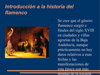 Introducción a la historia del
flamenco
• Se cree que el género
flamenco surgió a
finales del siglo XVIII
en ciudades y villas
agrarias de la Baja
Andalucía, aunque
prácticamente no hay
datos relativos a esas
fechas y las
manifestaciones de
esta época son más
 