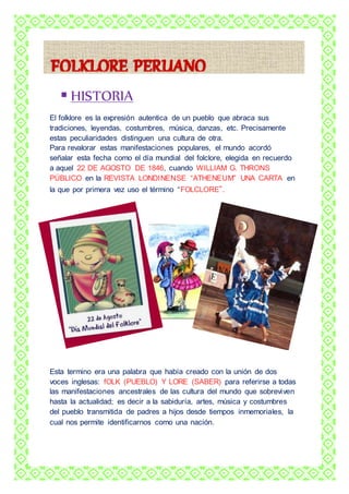  HISTORIA 
El folklore es la expresión autentica de un pueblo que abraca sus 
tradiciones, leyendas, costumbres, música, danzas, etc. Precisamente 
estas peculiaridades distinguen una cultura de otra. 
Para revalorar estas manifestaciones populares, el mundo acordó 
señalar esta fecha como el día mundial del folclore, elegida en recuerdo 
a aquel 22 DE AGOSTO DE 1846, cuando WILLIAM G. THRONS 
PÚBLICO en la REVISTA LONDINENSE “ATHENEUM” UNA CARTA en 
la que por primera vez uso el término “FOLCLORE”. 
Esta termino era una palabra que había creado con la unión de dos 
voces inglesas: fOLK (PUEBLO) Y LORE (SABER) para referirse a todas 
las manifestaciones ancestrales de las cultura del mundo que sobreviven 
hasta la actualidad; es decir a la sabiduría, artes, música y costumbres 
del pueblo transmitida de padres a hijos desde tiempos inmemoriales, la 
cual nos permite identificarnos como una nación. 
 