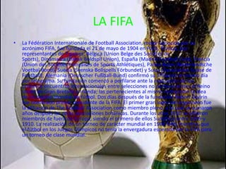 LA FIFALa Fédération Internationale de Football Association, mejor conocida por su acrónimo FIFA, fue fundada el 21 de mayo de 1904 en París, Francia, por representantes de 7 países: Bélgica (Union Belge des Sociétés de Sports), Dinamarca (Dansk Boldspil Union), España (Madrid Football Club), Francia (Union des Sociétés Françaises de Sports Athlétiques), Países Bajos (Nederlandsche Voetbal Bond), Suecia (Svenska Bollspells Förbundet) y Suiza (Association Suisse de Football); Alemania (Deutscher Fußball-Bund) confirmó su afiliación el mismo día por telegrama. Su fundación comenzó a perfilarse ante la realización de los primeros encuentros internacionales entre selecciones no pertenecientes al Reino Unido de Gran Bretaña e Irlanda; las pertenecientes al mismo rechazaron la idea de un órgano mundial de fútbol. Dos días después de la fundación Robert Guérin fue nombrado primer presidente de la FIFA. El primer gran logro del organismo fue la afiliación de The Football Association como miembro pleno, a la cual se sumaron años después las otras asociaciones británicas. Durante los años 1910 se afiliaron miembros de fuera de Europa, siendo el primero de ellos Sudáfrica entre 1909 y 1910. La realización de un torneo de carácter mundial en 1906 falló, mientras que el fútbol en los Juegos Olímpicos no tenía la envergadura esperada por la FIFA para un torneo de clase mundial.  