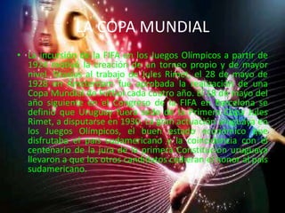 LA COPA MUNDIALLa incursión de la FIFA en los Juegos Olímpicos a partir de 1924 motivó la creación de un torneo propio y de mayor nivel. Gracias al trabajo de Jules Rimet, el 28 de mayo de 1928 en Ámsterdam fue aprobada la realización de una Copa Mundial de Fútbol cada cuatro año. El 18 de mayo del año siguiente en el Congreso de la FIFA en Barcelona se definió que Uruguay fuera sede de la Primera Copa Jules Rimet, a disputarse en 1930. La gran actuación uruguaya en los Juegos Olímpicos, el buen estado económico que disfrutaba el país sudamericano y la coincidencia con el centenario de la jura de la primera Constitución uruguaya llevaron a que los otros candidatos cedieran el honor al país sudamericano.