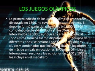 LOS JUEGOS OLÍMPICOSLa primera edición de los Juegos Olímpicos modernos, disputada en 1896, no tuvo al fútbol como evento. El deporte formó parte del calendario en 1900 y 1904 como deporte de exhibición y en los Juegos Intercalados de 1906, aunque en carácter no oficial. Todos estos torneos fueron disputados por equipos de diferentes tipos: selecciones nacionales, regionales, clubes y combinados que incluso utilizaban jugadores de más de un país en ocasiones.El Comité Olímpico Internacional reconoce las ediciones de 1900 y 1904 y las incluye en el medallero.